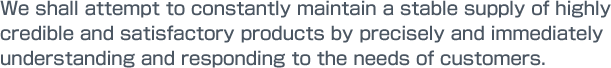 We shall attempt to constantly maintain a stable supply of highly credible and satisfactory products by precisely and immediately understanding and responding to the needs of customers.