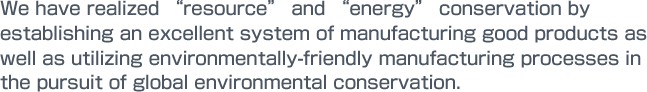 We have realized gresourceh and genergyh conservation by establishing an excellent system of manufacturing good products as well as utilizing environmentally-friendly manufacturing processes in the pursuit of global environmental conservation.